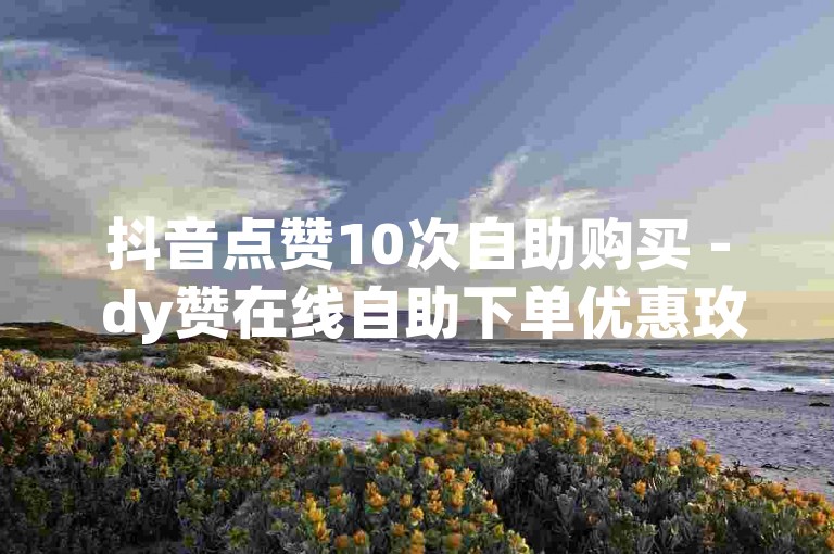 抖音点赞10次自助购买 - dy赞在线自助下单优惠玫瑰