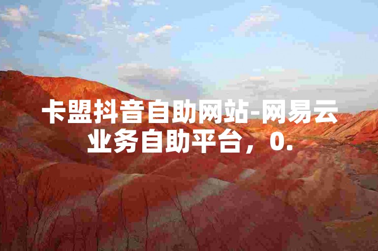 卡盟抖音自助网站-网易云业务自助平台，0.5元1000赞轻松下单。