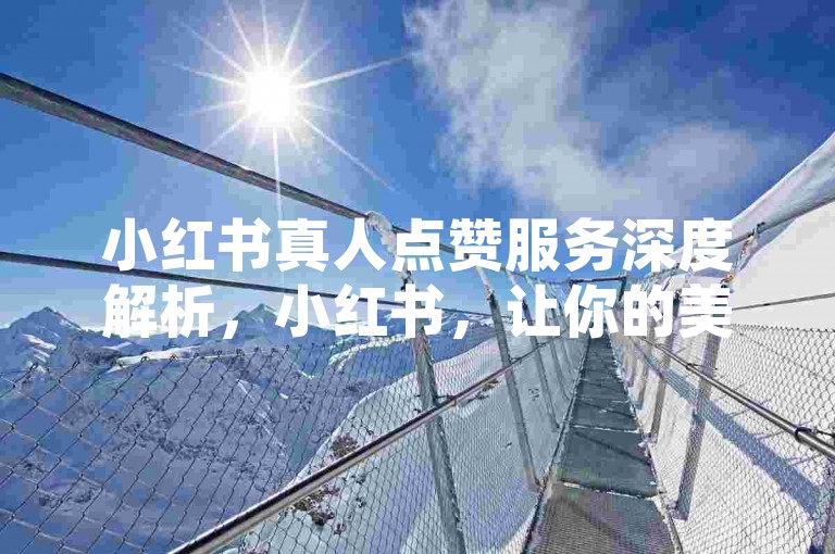 小红书真人点赞服务深度解析，小红书，让你的美妆心得获得真实认可的专属舞台！2025年必备技巧。