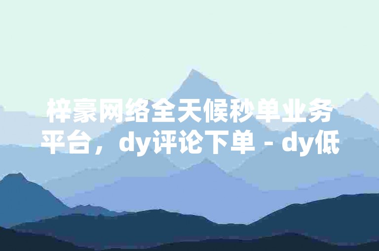 梓豪网络全天候秒单业务平台，dy评论下单 - dy低价下单平台闪电 - 自助下单几毛震撼来袭！
