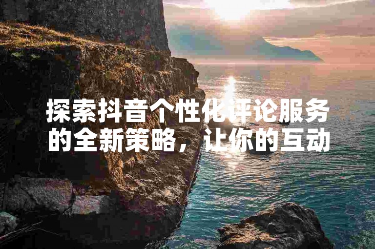 探索抖音个性化评论服务的全新策略，让你的互动更加出彩。