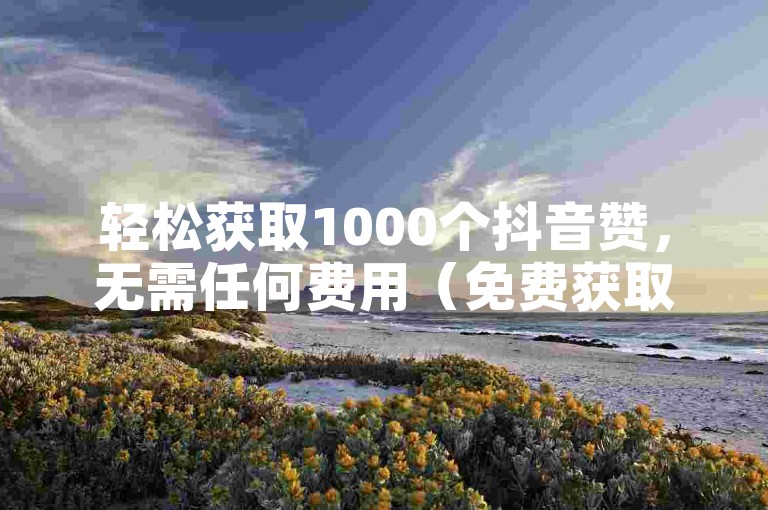 轻松获取1000个抖音赞，无需任何费用（免费获取抖音高达10000赞的神器）