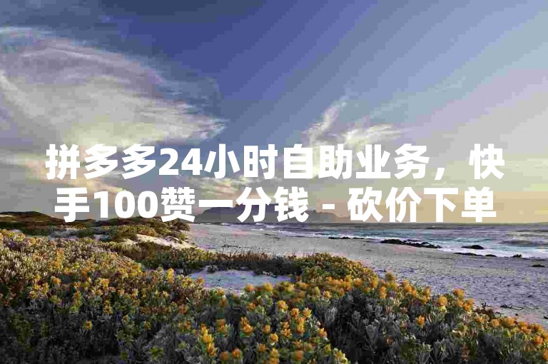 拼多多24小时自助业务，快手100赞一分钱 - 砍价下单平台 - 自助下单服务。