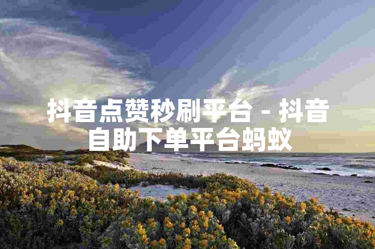 抖音点赞秒刷平台 - 抖音自助下单平台蚂蚁