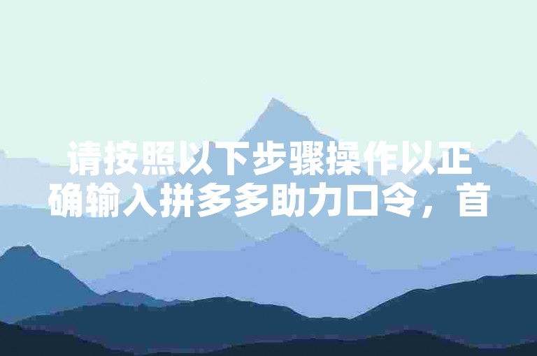 请按照以下步骤操作以正确输入拼多多助力口令，首先，打开拼多多应用程序；然后，在首页找到并点击助力享免单活动入口；接着，进入活动页面后，点击输入助力口令；最后，将你获得的助力口令准确无误地粘贴到输入框中，点击确认即可完成助力。