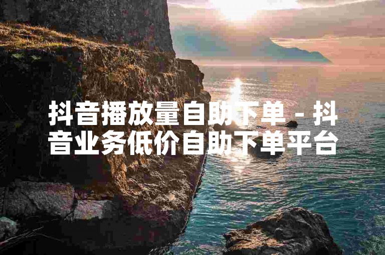 抖音播放量自助下单 - 抖音业务低价自助下单平台优惠
