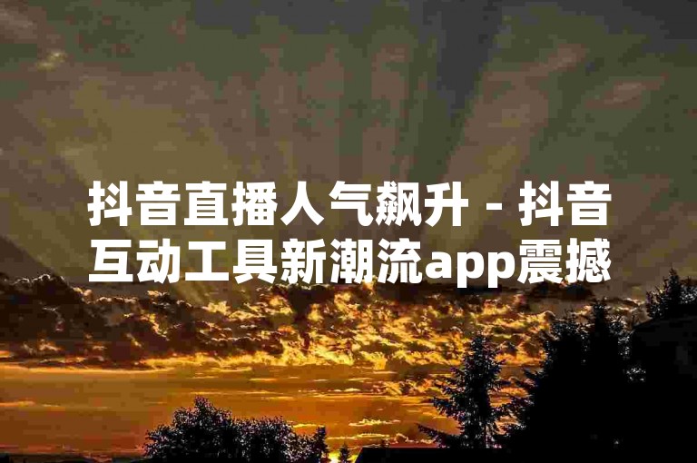 抖音直播人气飙升 - 抖音互动工具新潮流app震撼来袭！