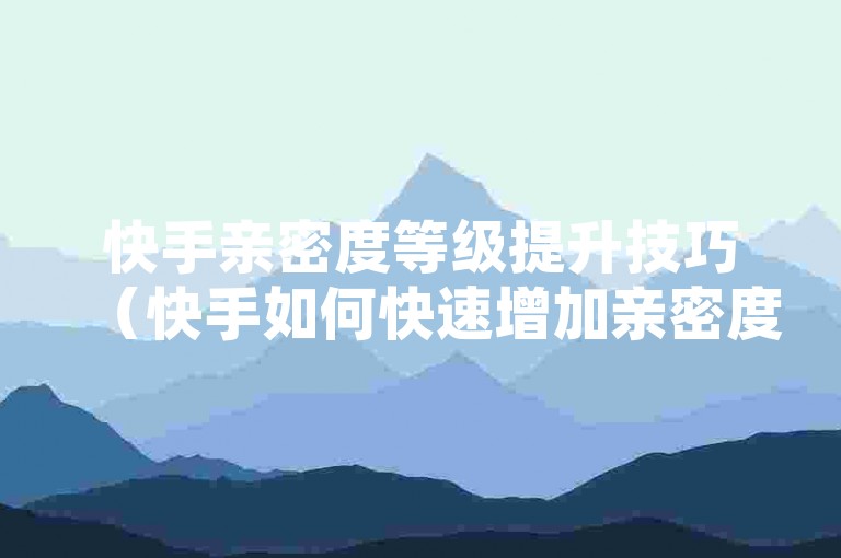 快手亲密度等级提升技巧（快手如何快速增加亲密度等级，SEO优化指南）