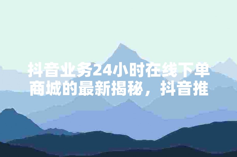 抖音业务24小时在线下单商城的最新揭秘，抖音推出全天候在线下单商城服务！2024必学。