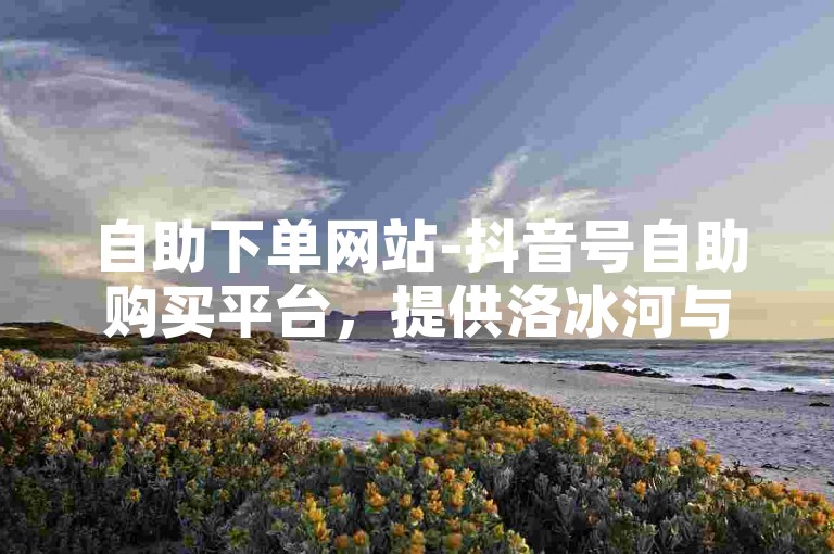 自助下单网站-抖音号自助购买平台，提供洛冰河与沈清秋和谐内容的专属服务。
