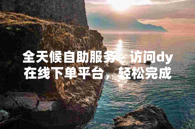 全天候自助服务 - 访问dy在线下单平台，轻松完成订单。