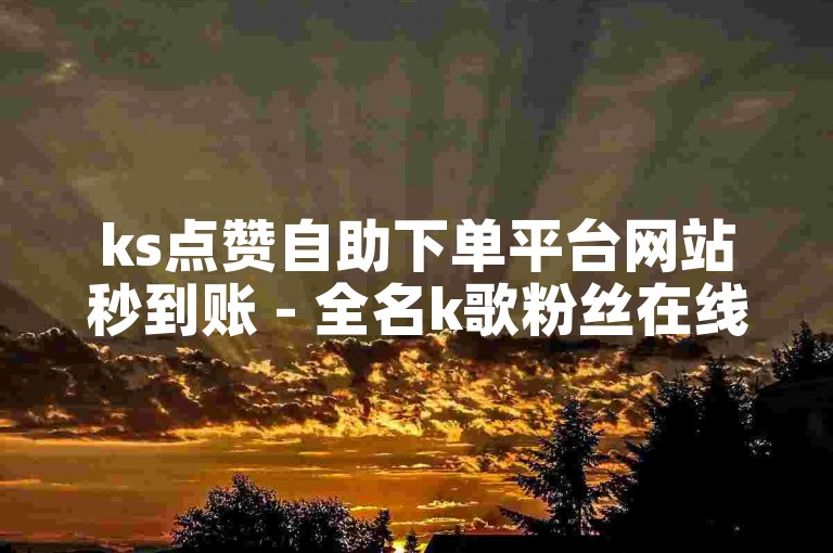 ks点赞自助下单平台网站秒到账 - 全名k歌粉丝在线下单平台