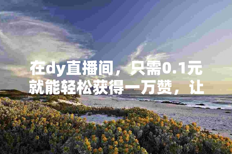 在dy直播间，只需0.1元就能轻松获得一万赞，让你的人气瞬间飙升！