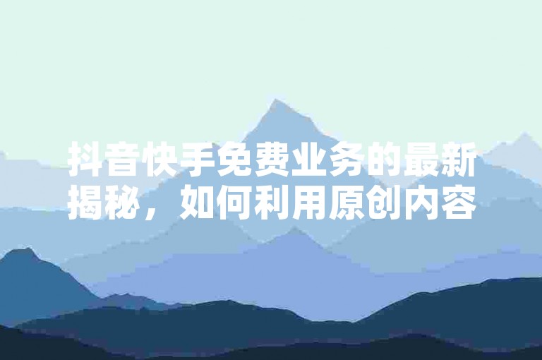 抖音快手免费业务的最新揭秘，如何利用原创内容在2024年获得更多关注和收益！