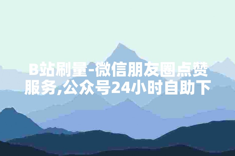 B站刷量-微信朋友圈点赞服务,公众号24小时自助下单商城