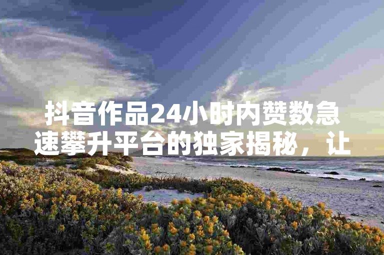 抖音作品24小时内赞数急速攀升平台的独家揭秘，让你在2025年轻松掌握抖音作品点赞技巧！