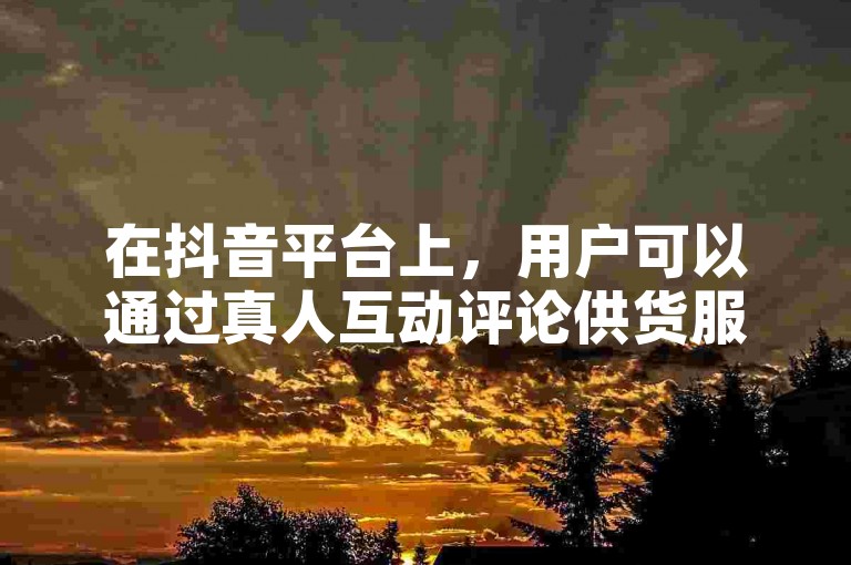 在抖音平台上，用户可以通过真人互动评论供货服务来增加视频的互动性和受欢迎程度。