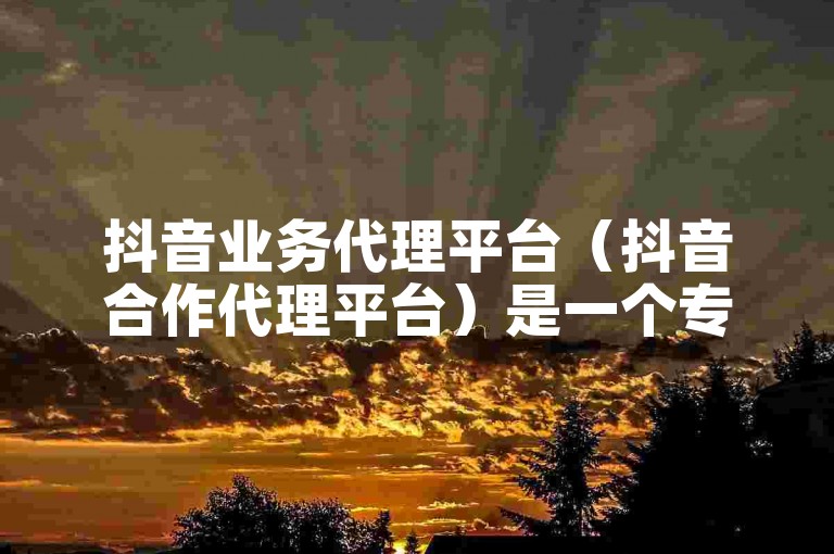 抖音业务代理平台（抖音合作代理平台）是一个专门为企业和个人提供抖音账号运营、内容创作、广告投放等全方位服务的在线平台。