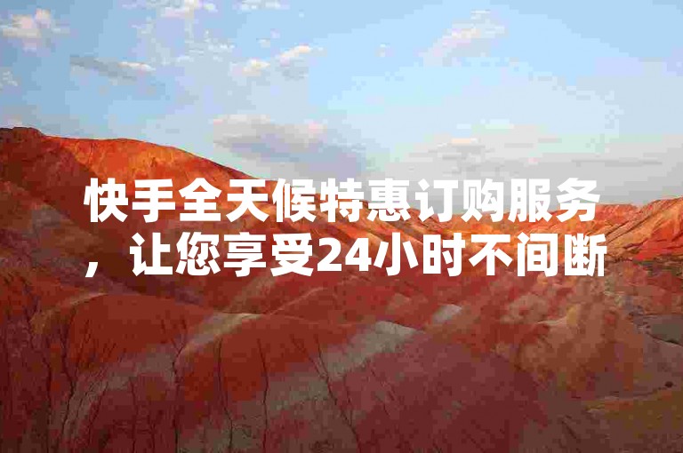 快手全天候特惠订购服务，让您享受24小时不间断的低价优惠，轻松购物，尽享便捷与实惠！