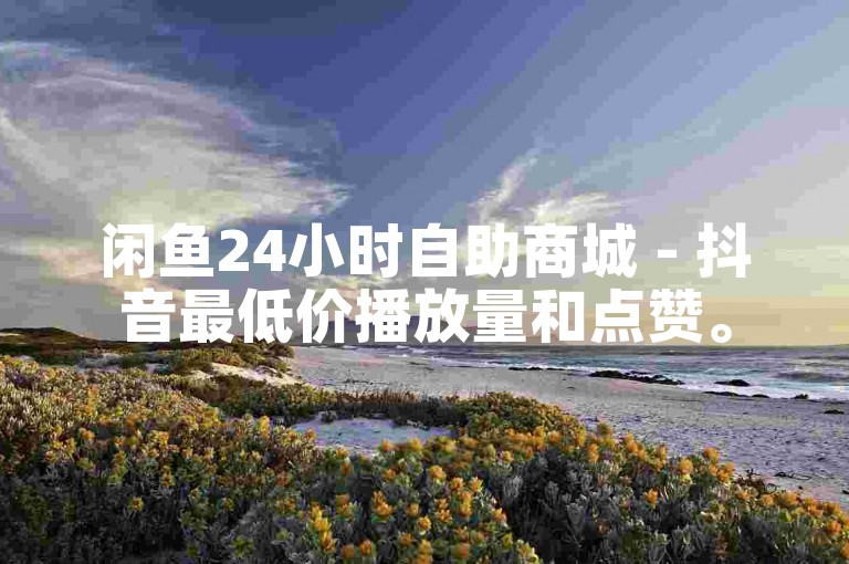 闲鱼24小时自助商城 - 抖音最低价播放量和点赞。