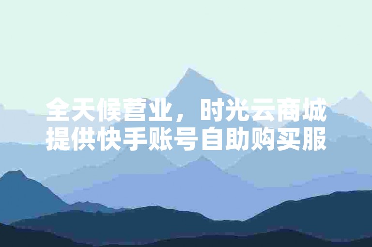 全天候营业，时光云商城提供快手账号自助购买服务。