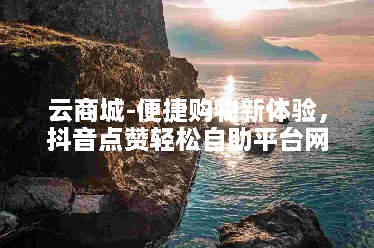 云商城-便捷购物新体验，抖音点赞轻松自助平台网址。