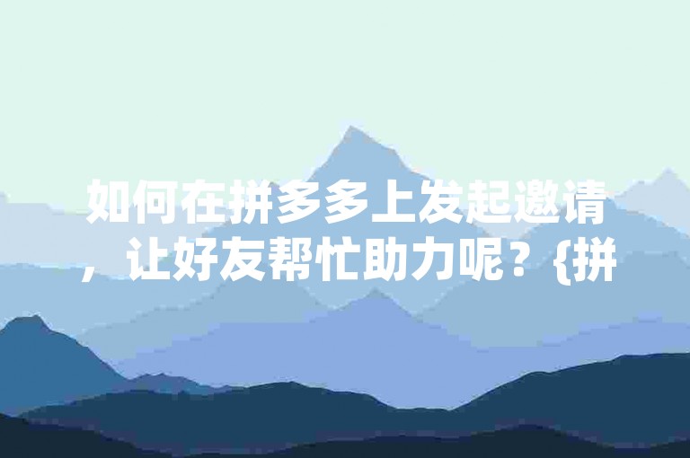 如何在拼多多上发起邀请，让好友帮忙助力呢？{拼多多互助小组}