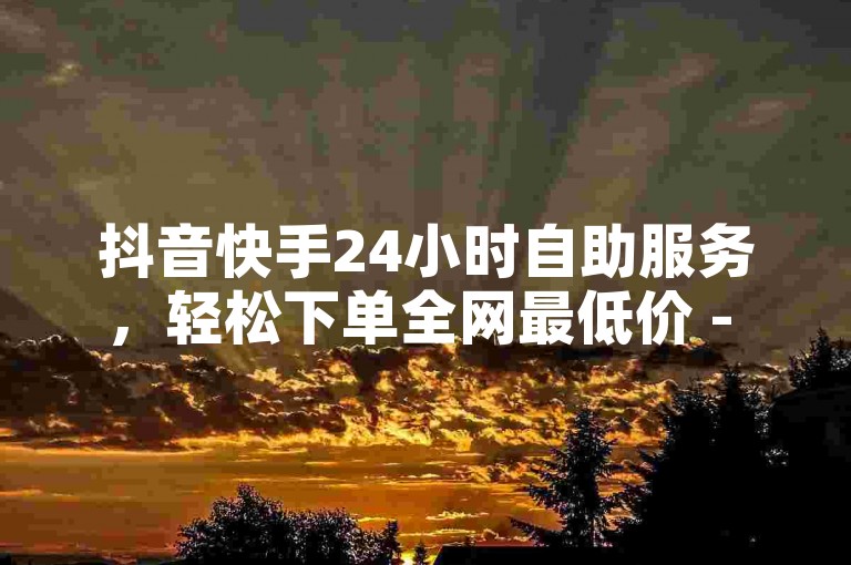 抖音快手24小时自助服务，轻松下单全网最低价 - 快手1元1万播放量怎么买 - ks业务下单平台优惠多。