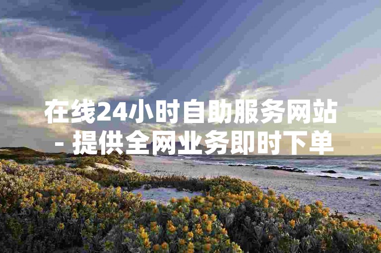 在线24小时自助服务网站 - 提供全网业务即时下单，包括dy真人点赞等服务。