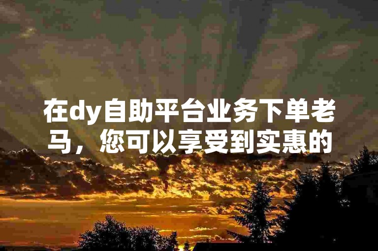 在dy自助平台业务下单老马，您可以享受到实惠的dy买赞服务。