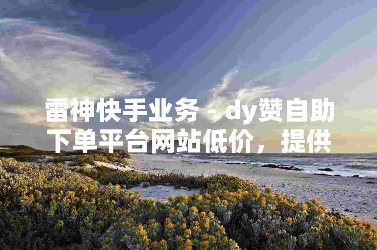 雷神快手业务 - dy赞自助下单平台网站低价，提供快速、便捷的服务，满足用户对点赞数量的需求。