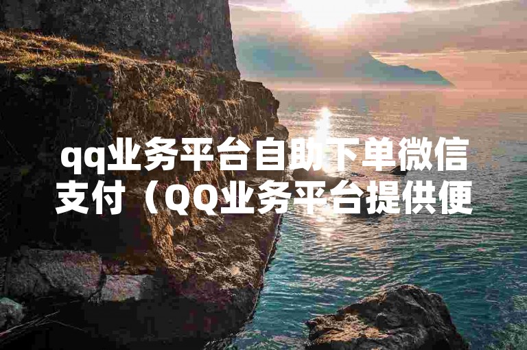 qq业务平台自助下单微信支付（QQ业务平台提供便捷的微信支付自助下单功能）