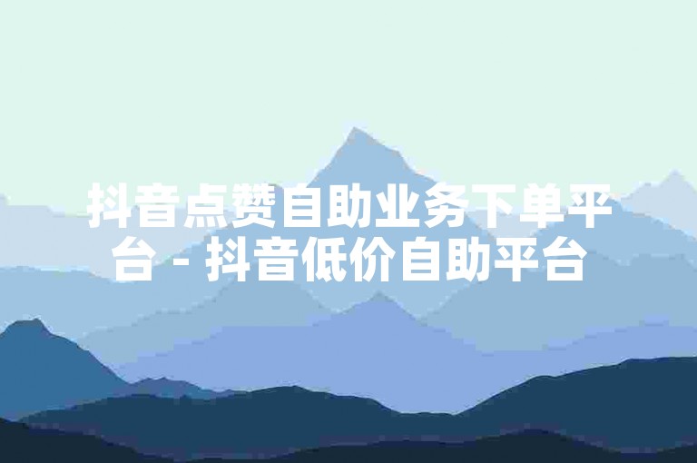 抖音点赞自助业务下单平台 - 抖音低价自助平台