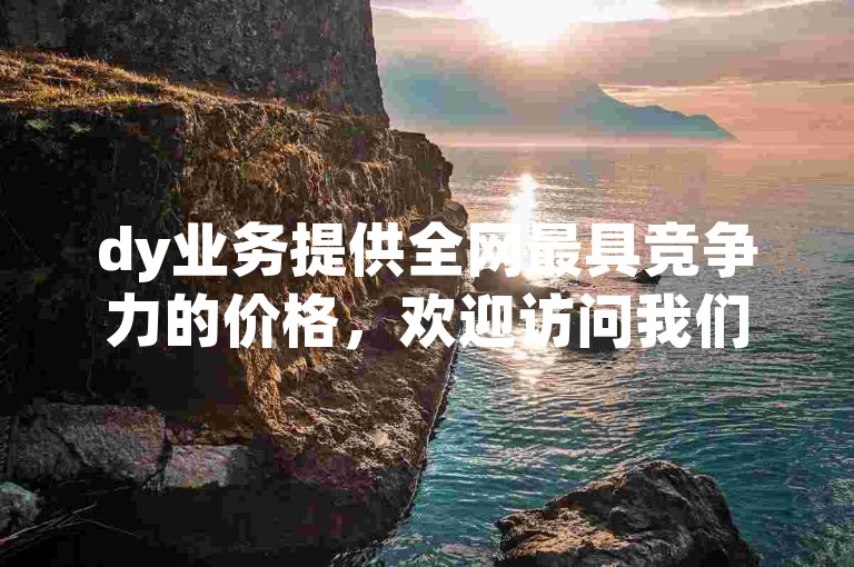 dy业务提供全网最具竞争力的价格，欢迎访问我们的官网了解更多。