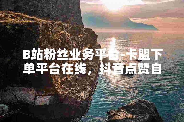 B站粉丝业务平台-卡盟下单平台在线，抖音点赞自助平台24小时全网最低。
