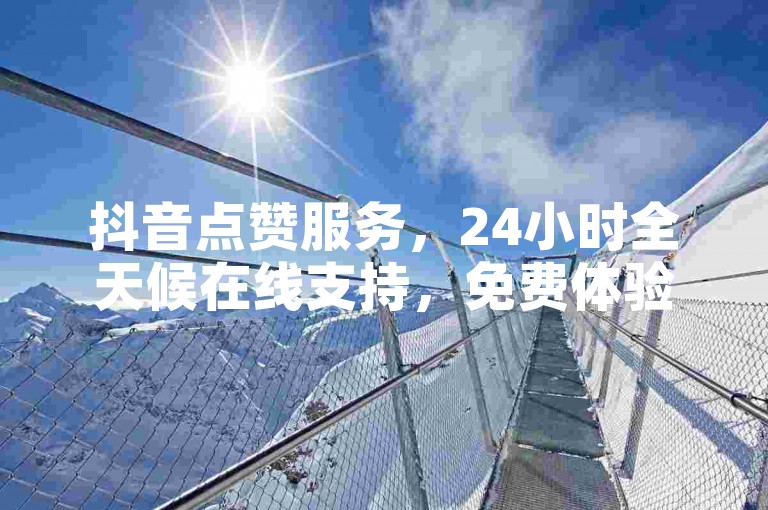 抖音点赞服务，24小时全天候在线支持，免费体验限时开启！