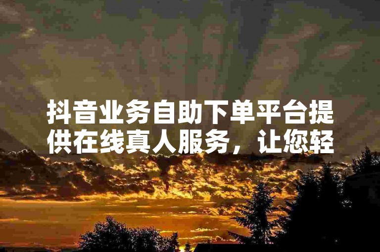 抖音业务自助下单平台提供在线真人服务，让您轻松刷赞。