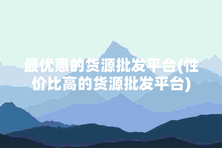 最优惠的货源批发平台(性价比高的货源批发平台)