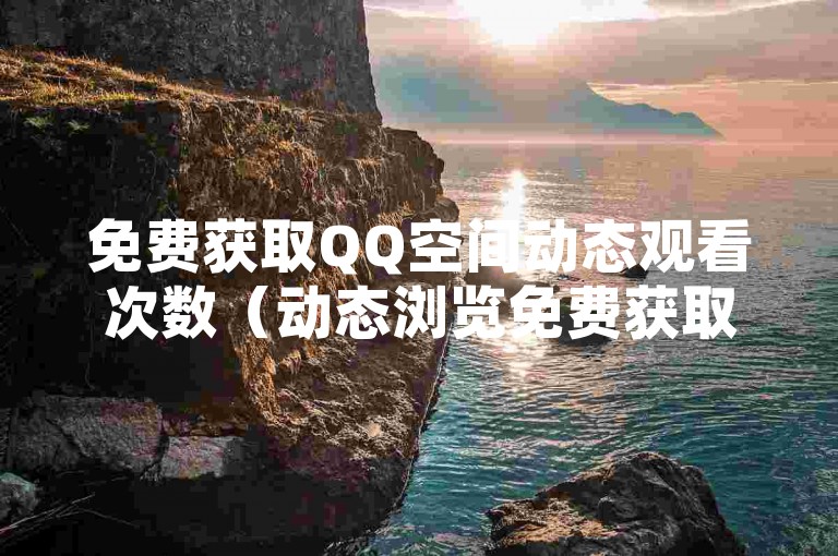 免费获取QQ空间动态观看次数（动态浏览免费获取平台）