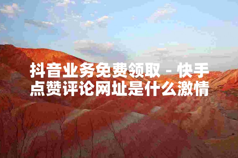 抖音业务免费领取 - 快手点赞评论网址是什么激情再燃！