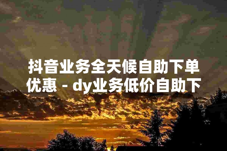 抖音业务全天候自助下单优惠 - dy业务低价自助下单平台，快手业务24小时在线下单平台免费。