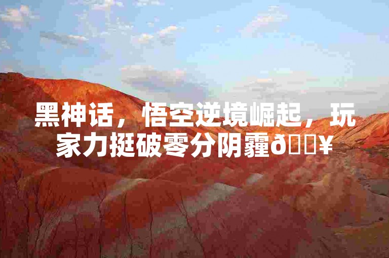 黑神话，悟空逆境崛起，玩家力挺破零分阴霾🔥
