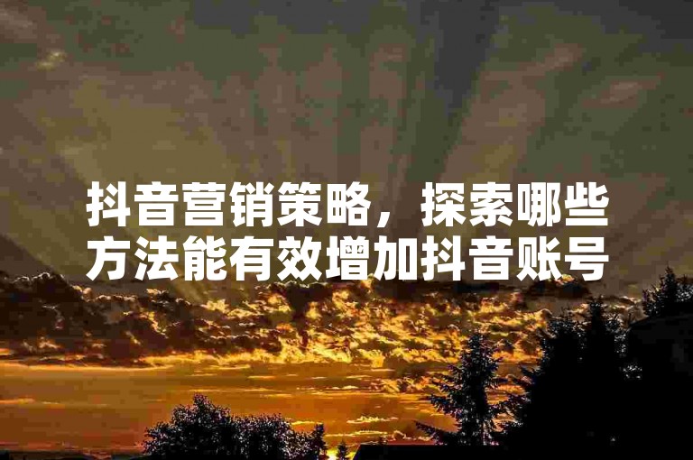 抖音营销策略，探索哪些方法能有效增加抖音账号的关注者和提升商品销量？