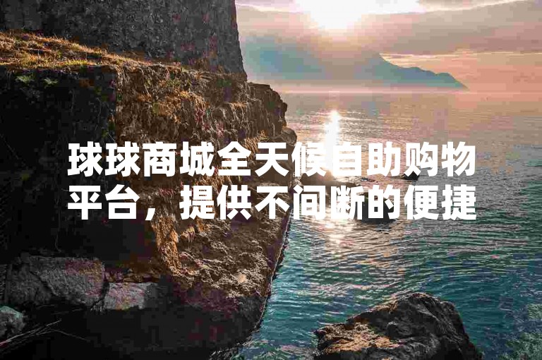 球球商城全天候自助购物平台，提供不间断的便捷购物体验。
