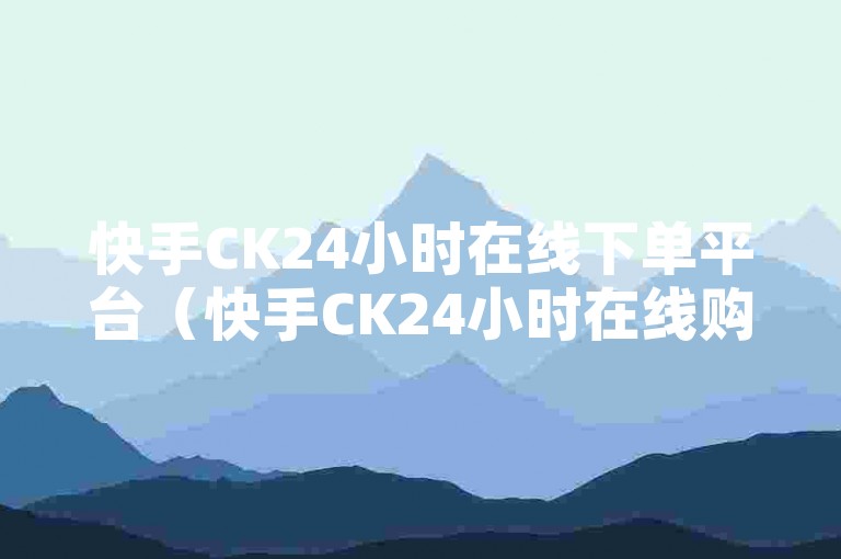 快手CK24小时在线下单平台（快手CK24小时在线购物平台，限时折扣等你来抢）