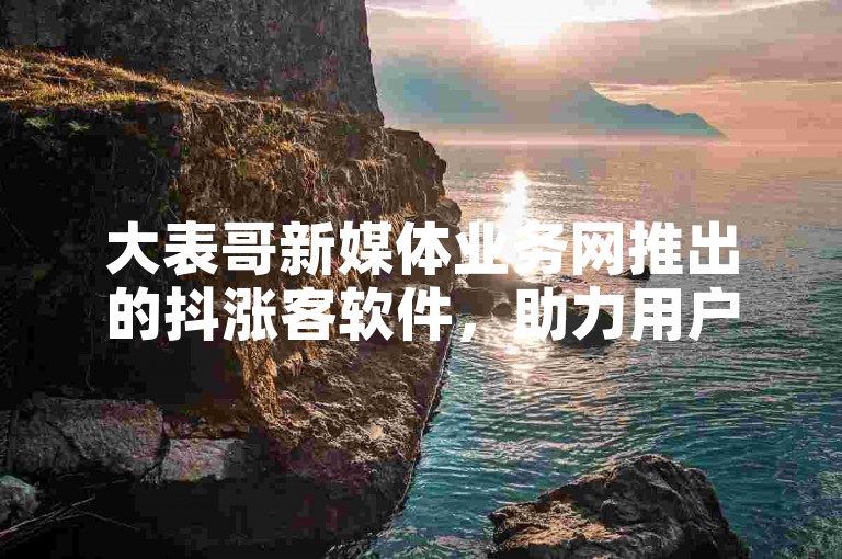 大表哥新媒体业务网推出的抖涨客软件，助力用户在短视频平台上快速提升影响力和粉丝量。