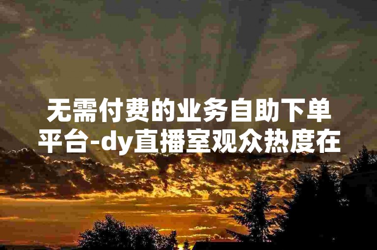 无需付费的业务自助下单平台-dy直播室观众热度在线订购