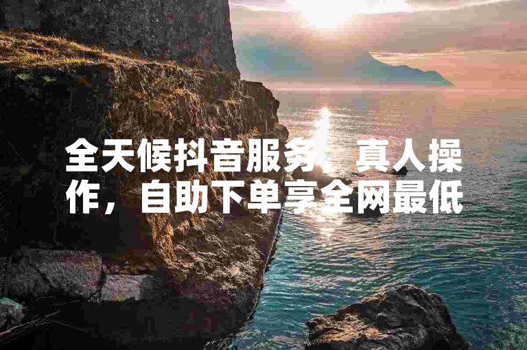 全天候抖音服务，真人操作，自助下单享全网最低价。