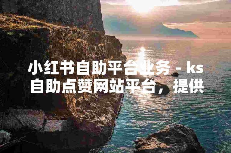 小红书自助平台业务 - ks自助点赞网站平台，提供便捷的点赞服务，助力内容创作者提升曝光度。