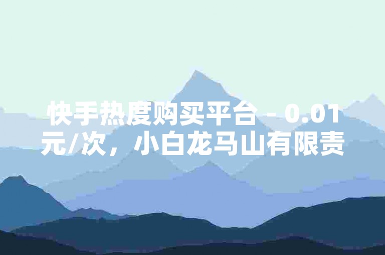 快手热度购买平台 - 0.01元/次，小白龙马山有限责任公司运营 - 抖音粉丝交易服务。